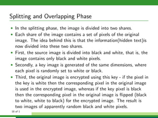 Splitting and Overlapping Phase
• In the splitting phase, the image is divided into two shares.
• Each share of the image contains a set of pixels of the original
image. The idea behind this is that the information(hidden text)is
now divided into these two shares.
• First, the source image is divided into black and white, that is, the
image contains only black and white pixels.
• Secondly, a key image is generated of the same dimensions, where
each pixel is randomly set to white or black.
• Third, the original image is encrypted using this key - if the pixel in
the key is white then the corresponding pixel in the original image
is used in the encrypted image, whereas if the key pixel is black
then the corresponding pixel in the original image is ﬂipped (black
to white, white to black) for the encrypted image. The result is
two images of apparently random black and white pixels.
18 of 1
 