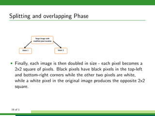 Splitting and overlapping Phase
• Finally, each image is then doubled in size - each pixel becomes a
2x2 square of pixels. Black pixels have black pixels in the top-left
and bottom-right corners while the other two pixels are white,
while a white pixel in the original image produces the opposite 2x2
square.
19 of 1
 