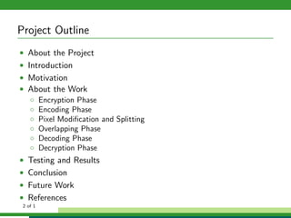 Project Outline
• About the Project
• Introduction
• Motivation
• About the Work
◦ Encryption Phase
◦ Encoding Phase
◦ Pixel Modiﬁcation and Splitting
◦ Overlapping Phase
◦ Decoding Phase
◦ Decryption Phase
• Testing and Results
• Conclusion
• Future Work
• References
2 of 1
 