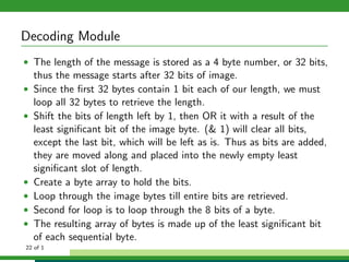 Decoding Module
• The length of the message is stored as a 4 byte number, or 32 bits,
thus the message starts after 32 bits of image.
• Since the ﬁrst 32 bytes contain 1 bit each of our length, we must
loop all 32 bytes to retrieve the length.
• Shift the bits of length left by 1, then OR it with a result of the
least signiﬁcant bit of the image byte. (& 1) will clear all bits,
except the last bit, which will be left as is. Thus as bits are added,
they are moved along and placed into the newly empty least
signiﬁcant slot of length.
• Create a byte array to hold the bits.
• Loop through the image bytes till entire bits are retrieved.
• Second for loop is to loop through the 8 bits of a byte.
• The resulting array of bytes is made up of the least signiﬁcant bit
of each sequential byte.
22 of 1
 