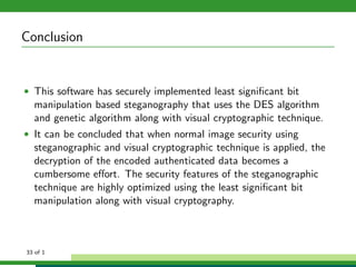 Conclusion
• This software has securely implemented least signiﬁcant bit
manipulation based steganography that uses the DES algorithm
and genetic algorithm along with visual cryptographic technique.
• It can be concluded that when normal image security using
steganographic and visual cryptographic technique is applied, the
decryption of the encoded authenticated data becomes a
cumbersome eﬀort. The security features of the steganographic
technique are highly optimized using the least signiﬁcant bit
manipulation along with visual cryptography.
33 of 1
 