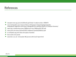 References
• ieeexplore.ieee.org/xpl/articleDetails.jsp?reload=true&arnumber=6508373
• www.techrepublic.com/resource-library/whitepapers/integratingsteganography-
using-genetic-algorithm-and-visual-cryptography-for-robustencryption-in-computer-forensics/
• asprs.org/a/publications/pers/2009journal/may/2009may557-567.pdf
• www.ijcsit.com/docs/Volume%203/vol3Issue3/ijcsit20120303112.pdf
• en.wikipedia.org/wiki/Data Encryption Standard
• docs.oracle.com/javase
• www.doc.ic.ac.uk/ nd/surprise 96/journal/vol4/tcw2/report.html
34 of 1
 