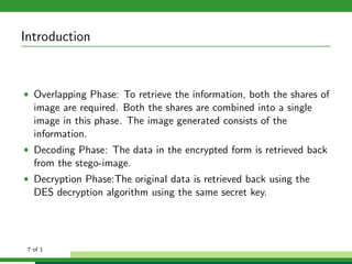 Introduction
• Overlapping Phase: To retrieve the information, both the shares of
image are required. Both the shares are combined into a single
image in this phase. The image generated consists of the
information.
• Decoding Phase: The data in the encrypted form is retrieved back
from the stego-image.
• Decryption Phase:The original data is retrieved back using the
DES decryption algorithm using the same secret key.
7 of 1
 