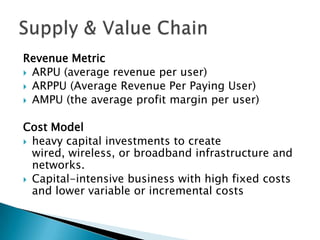 Revenue Metric
 ARPU (average revenue per user)
 ARPPU (Average Revenue Per Paying User)
 AMPU (the average profit margin per user)
Cost Model
 heavy capital investments to create
wired, wireless, or broadband infrastructure and
networks.
 Capital-intensive business with high fixed costs
and lower variable or incremental costs
 