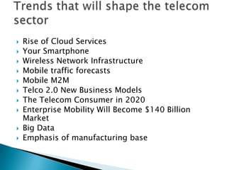  Rise of Cloud Services
 Your Smartphone
 Wireless Network Infrastructure
 Mobile traffic forecasts
 Mobile M2M
 Telco 2.0 New Business Models
 The Telecom Consumer in 2020
 Enterprise Mobility Will Become $140 Billion
Market
 Big Data
 Emphasis of manufacturing base
 