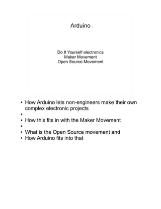 Arduino
Do It Yourself electronics
Maker Movement
Open Source Movement
● How Arduino lets non-engineers make their own
complex electronic projects
●
● How this fits in with the Maker Movement
●
● What is the Open Source movement and
● How Arduino fits into that
 