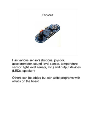 Esplora
Has various sensors (buttons, joystick,
acceleromoter, sound level sensor, temperature
sensor, light level sensor, etc.) and output devices
(LEDs, speaker)
Others can be added but can write programs with
what's on the board
 