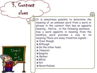 3. Contrast
clues
It is sometimes possible to determine the
meaning of an unknown word from a word or
phrase in the context that has an opposite
meaning . Notice , in the following sentence ,
how a word opposite in meaning from the
boldface word provides a clue to its
meaning.There are many transition signals :
 Even though
Although
On the other hand
 However
Despite
 Rather
While
Yet
Nevertheless
 