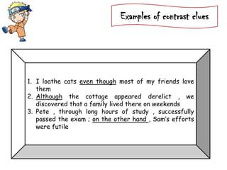 Examples of contrast clues
1. I loathe cats even though most of my friends love
them
2. Although the cottage appeared derelict , we
discovered that a family lived there on weekends
3. Pete , through long hours of study , successfully
passed the exam ; on the other hand , Sam’s efforts
were futile
 