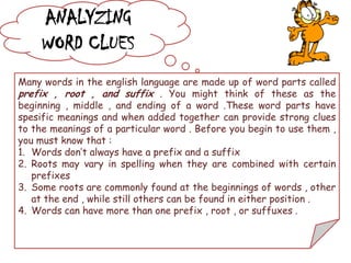 ANALYZING
WORD CLUES
Many words in the english language are made up of word parts called
prefix , root , and suffix . You might think of these as the
beginning , middle , and ending of a word .These word parts have
spesific meanings and when added together can provide strong clues
to the meanings of a particular word . Before you begin to use them ,
you must know that :
1. Words don’t always have a prefix and a suffix
2. Roots may vary in spelling when they are combined with certain
prefixes
3. Some roots are commonly found at the beginnings of words , other
at the end , while still others can be found in either position .
4. Words can have more than one prefix , root , or suffuxes .
 