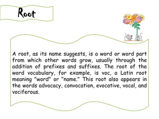 Root
A root, as its name suggests, is a word or word part
from which other words grow, usually through the
addition of prefixes and suffixes. The root of the
word vocabulary, for example, is voc, a Latin root
meaning "word" or "name." This root also appears in
the words advocacy, convocation, evocative, vocal, and
vociferous.
 