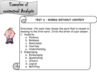 Examples of
contextual Analysis
TEST A : WORDS WITHOUT CONTEXT
Directions : For each item choose the word that is closest in
meaning to the first word . Circle the letter of your answer .
1. Audacity
a. Patience
b. Boldness
c. Good sense
d. Courtesy
e. Understanding
2. Disparaging
a. Encouraging
b. Questioning
c. Sincere
d. Logical
e. Belittling
 