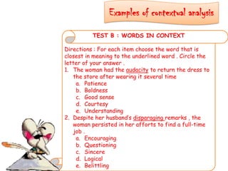 Examples of contextual analysis
TEST B : WORDS IN CONTEXT
Directions : For each item choose the word that is
closest in meaning to the underlined word . Circle the
letter of your answer .
1. The woman had the audacity to return the dress to
the store after wearing it several time
a. Patience
b. Boldness
c. Good sense
d. Courtesy
e. Understanding
2. Despite her husband’s disparaging remarks , the
woman persisted in her afforts to find a full-time
job .
a. Encouraging
b. Questioning
c. Sincere
d. Logical
e. Belittling
 