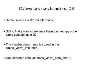 Overwrite views handlers: D8
● Same issue as in D7, no alter hook.
● Still to find a way to overwrite them, cannot apply the
same solution as in D7.
● One alternate solution: hook_views_data_alter().
● The handler class name is stored in the
cache_views_info table.
 