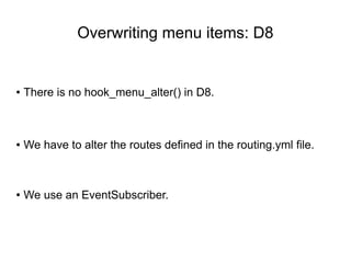 Overwriting menu items: D8
● There is no hook_menu_alter() in D8.
● We have to alter the routes defined in the routing.yml file.
● We use an EventSubscriber.
 