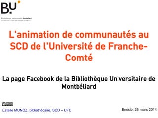 L'animation de communautés au
SCD de l'Université de Franche-
Comté
 
La page Facebook de la Bibliothèque Universitaire de
Montbéliard
Estelle MUNOZ, bibliothécaire, SCD – UFC Enssib, 25 mars 2014
 