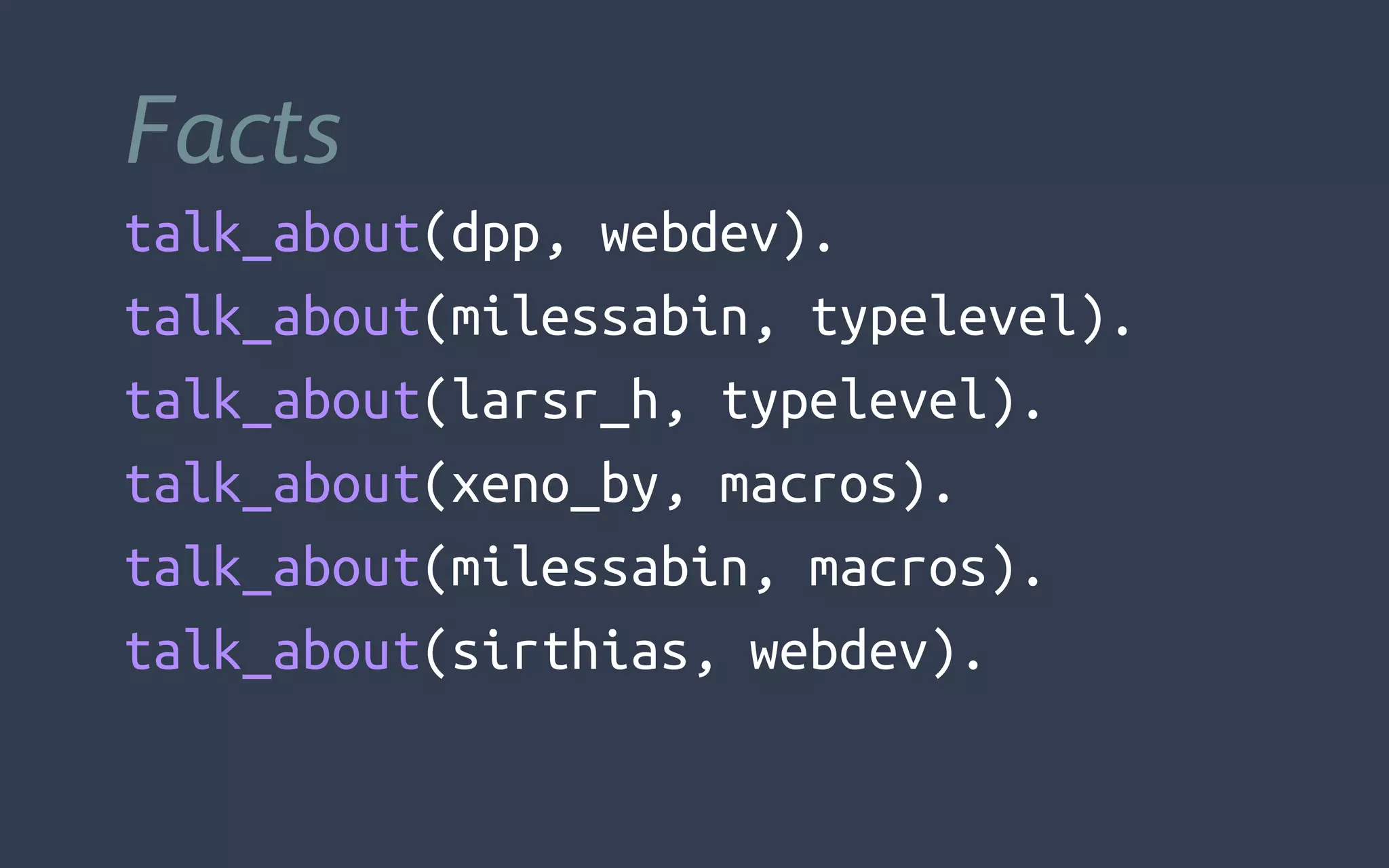 Facts
talk_about(dpp, webdev).
talk_about(milessabin, typelevel).
talk_about(larsr_h, typelevel).
talk_about(xeno_by, macros).
talk_about(milessabin, macros).
talk_about(sirthias, webdev).
 