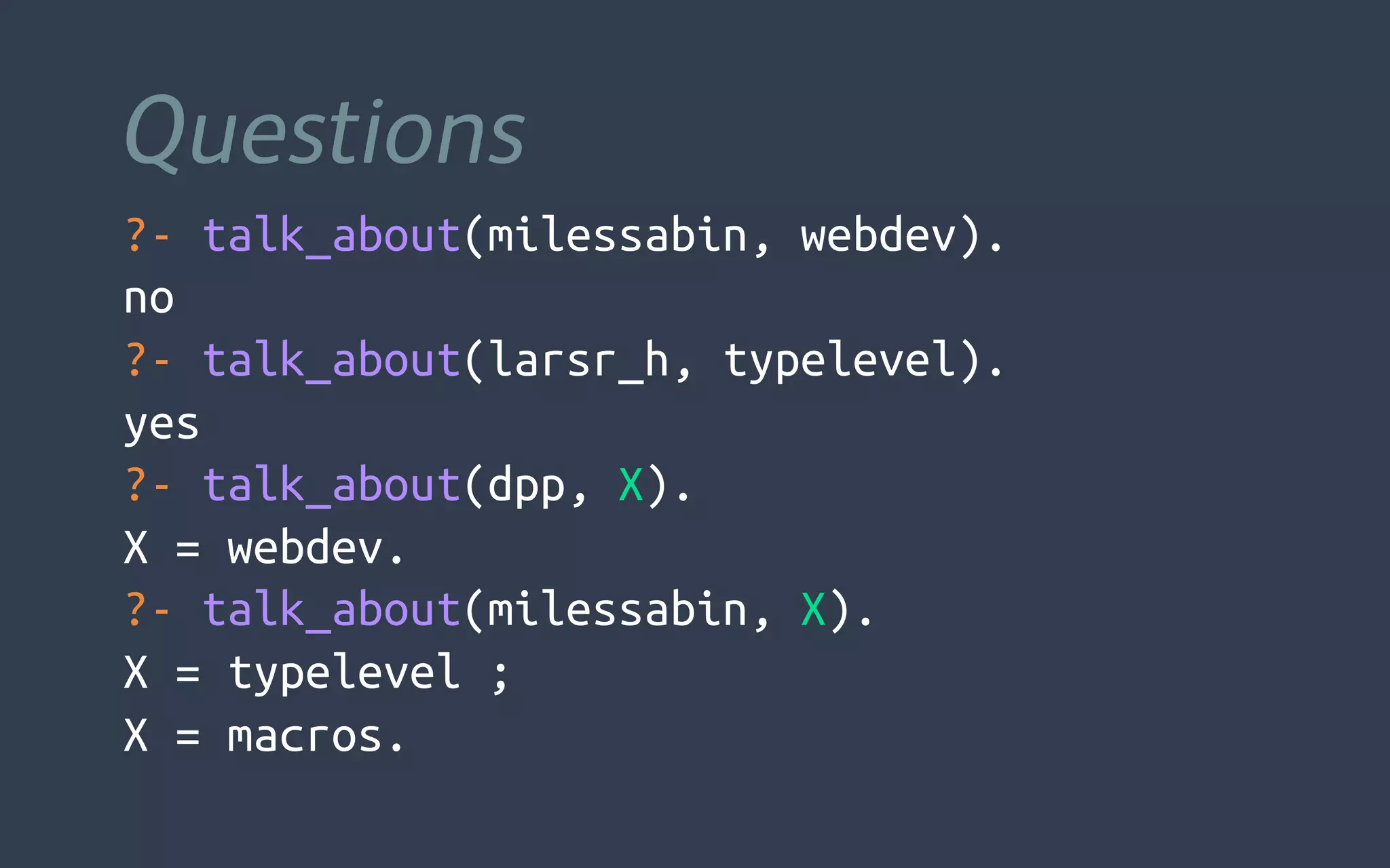 Questions
?- talk_about(milessabin, webdev).
no
?- talk_about(larsr_h, typelevel).
yes
?- talk_about(dpp, X).
X = webdev.
?- talk_about(milessabin, X).
X = typelevel ;
X = macros.
 