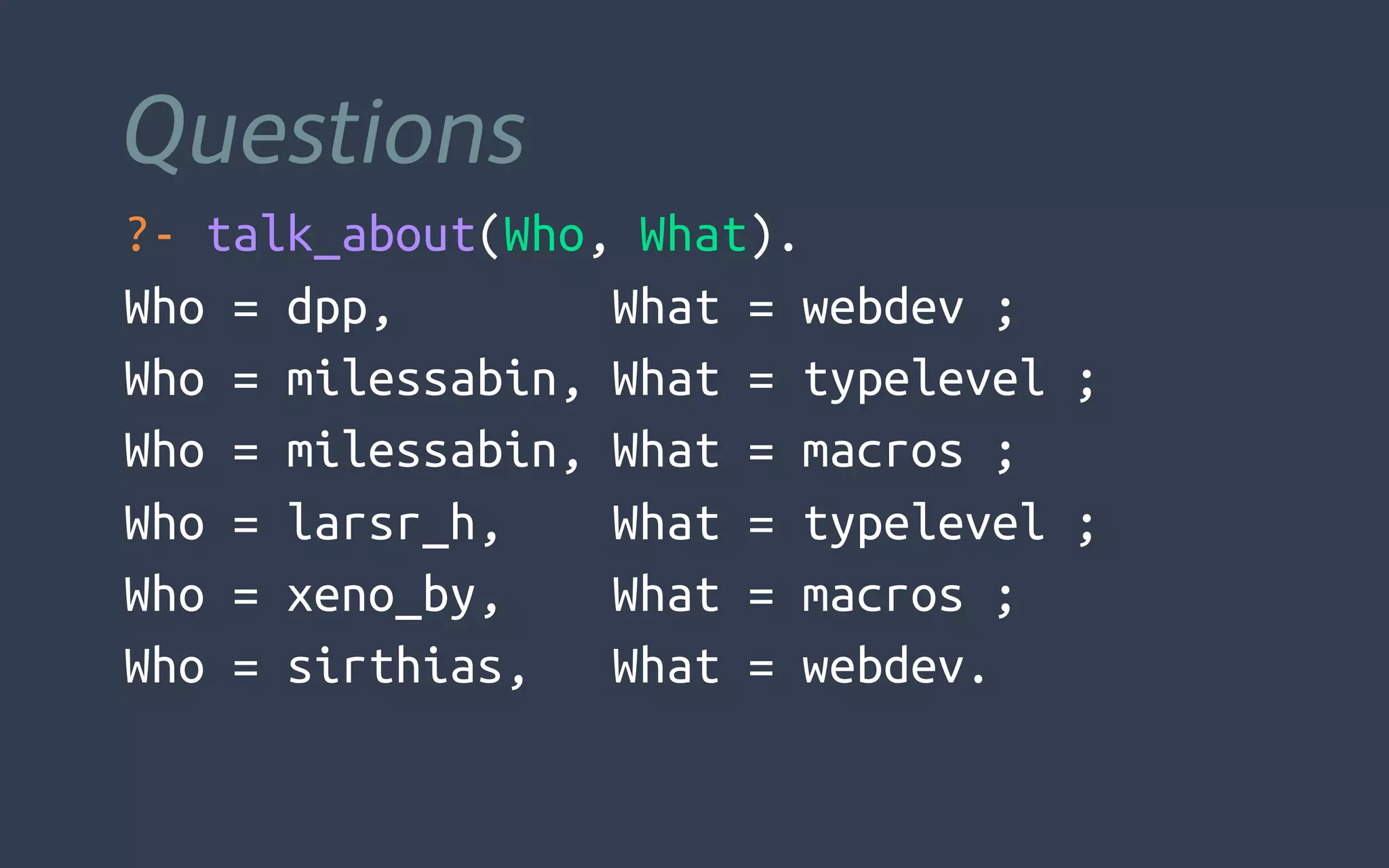 Questions
?- talk_about(Who, What).
Who = dpp, What = webdev ;
Who = milessabin, What = typelevel ;
Who = milessabin, What = macros ;
Who = larsr_h, What = typelevel ;
Who = xeno_by, What = macros ;
Who = sirthias, What = webdev.
 