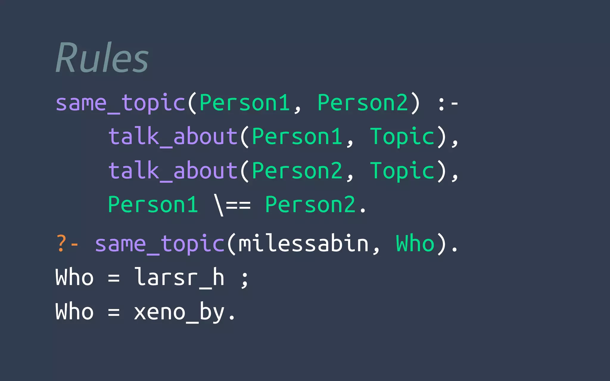 Rules
same_topic(Person1, Person2) :-
    talk_about(Person1, Topic),
    talk_about(Person2, Topic),
    Person1 == Person2.
?- same_topic(milessabin, Who).
Who = larsr_h ;
Who = xeno_by.
 