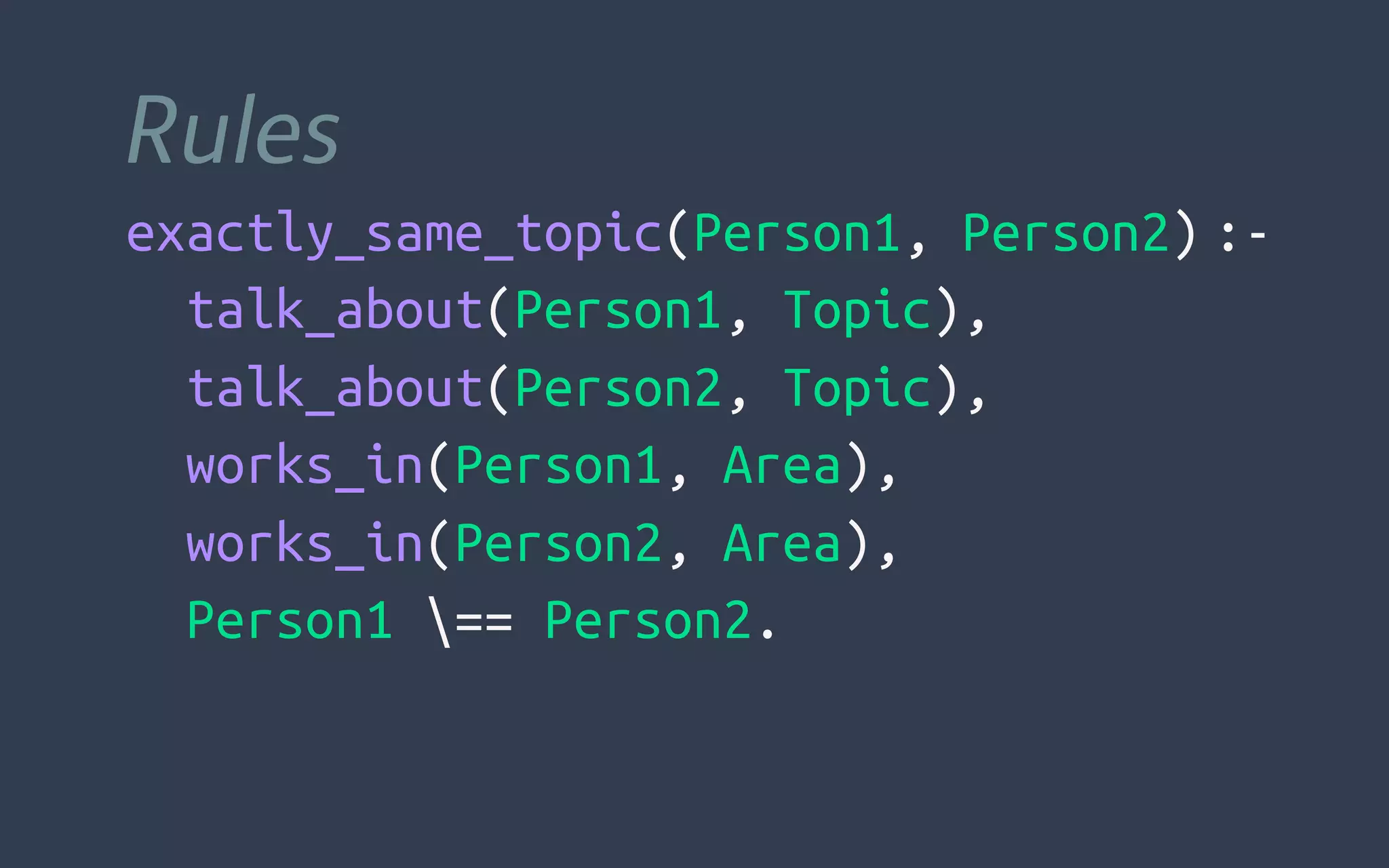 Rules
exactly_same_topic(Person1, Person2) :-
  talk_about(Person1, Topic),
  talk_about(Person2, Topic),
  works_in(Person1, Area),
  works_in(Person2, Area),
  Person1 == Person2.
 