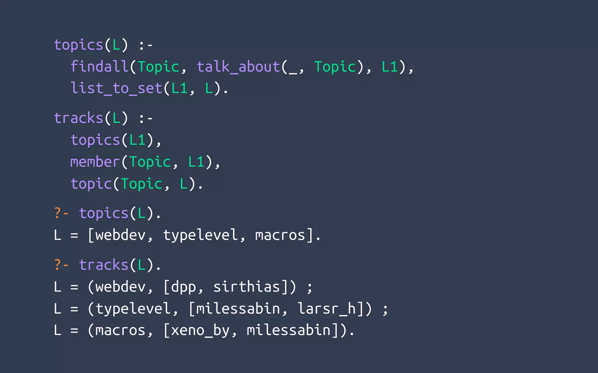 topics(L) :-
  findall(Topic, talk_about(_, Topic), L1),
  list_to_set(L1, L).
tracks(L) :-
  topics(L1),
  member(Topic, L1),
  topic(Topic, L).
?- topics(L).
L = [webdev, typelevel, macros].
?- tracks(L).
L = (webdev, [dpp, sirthias]) ;
L = (typelevel, [milessabin, larsr_h]) ;
L = (macros, [xeno_by, milessabin]).
 