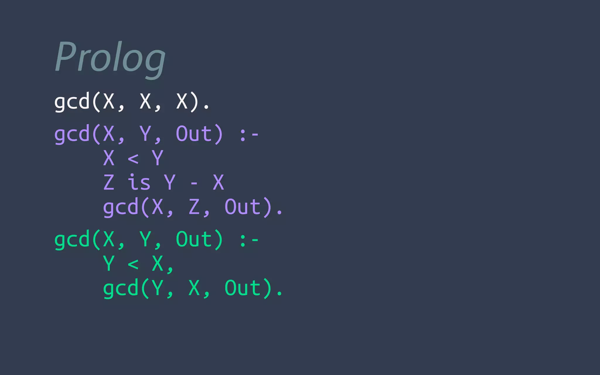 Prolog
gcd(X, X, X).
gcd(X, Y, Out) :-
  X < Y
  Z is Y - X
  gcd(X, Z, Out).
gcd(X, Y, Out) :-
  Y < X,
  gcd(Y, X, Out).
 