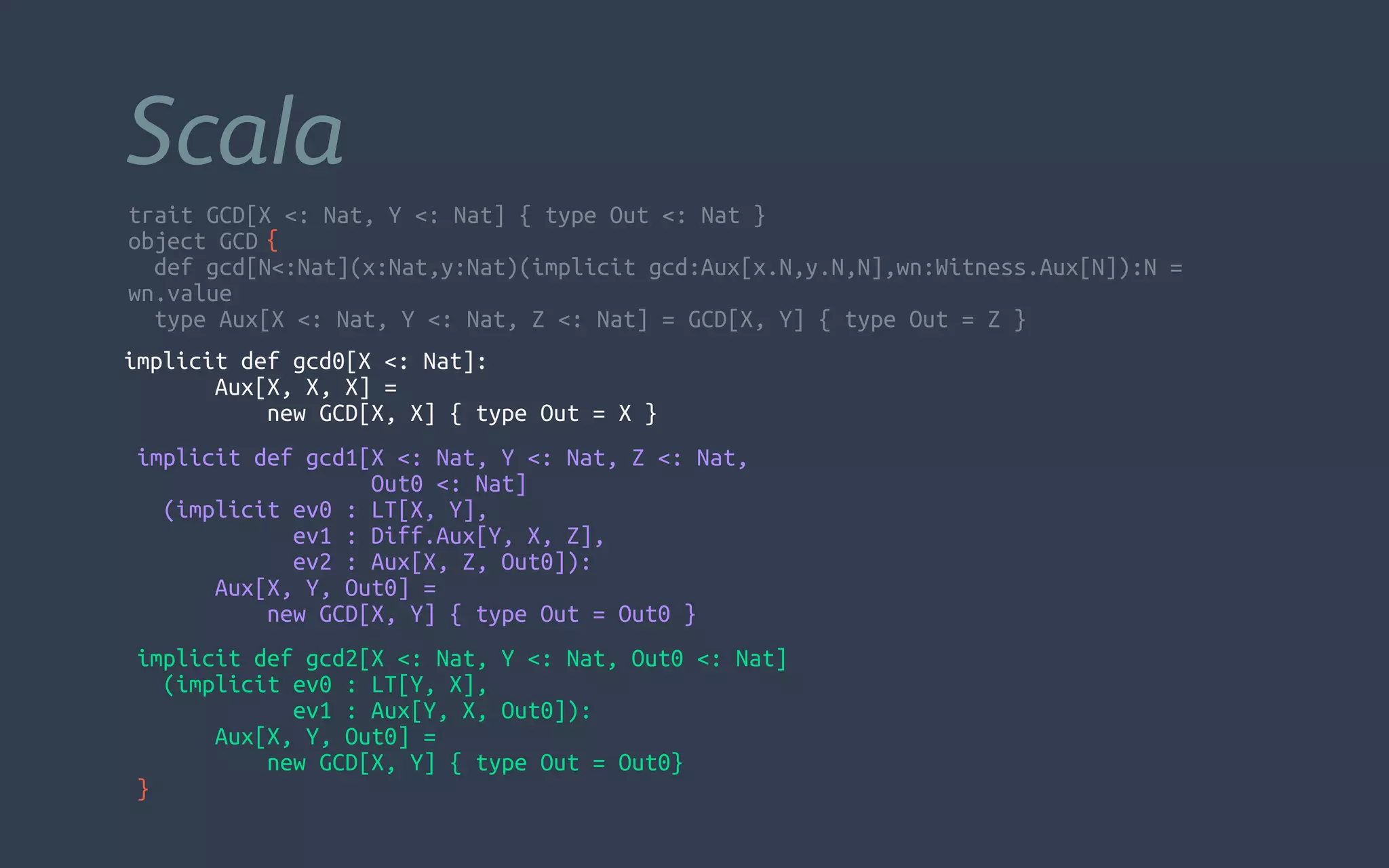 trait GCD[X <: Nat, Y <: Nat] { type Out <: Nat }
object GCD
  def gcd[N<:Nat](x:Nat,y:Nat)(implicit gcd:Aux[x.N,y.N,N],wn:Witness.Aux[N]):N =
wn.value
  type Aux[X <: Nat, Y <: Nat, Z <: Nat] = GCD[X, Y] { type Out = Z }
Scala
{
implicit def gcd0[X <: Nat]:
Aux[X, X, X] =
new GCD[X, X] { type Out = X }
  implicit def gcd1[X <: Nat, Y <: Nat, Z <: Nat,
Out0 <: Nat]
    (implicit ev0 : LT[X, Y],
ev1 : Diff.Aux[Y, X, Z],
ev2 : Aux[X, Z, Out0]):
Aux[X, Y, Out0] =
      new GCD[X, Y] { type Out = Out0 }
  implicit def gcd2[X <: Nat, Y <: Nat, Out0 <: Nat]
    (implicit ev0 : LT[Y, X],
ev1 : Aux[Y, X, Out0]):
Aux[X, Y, Out0] =
new GCD[X, Y] { type Out = Out0}
}
 