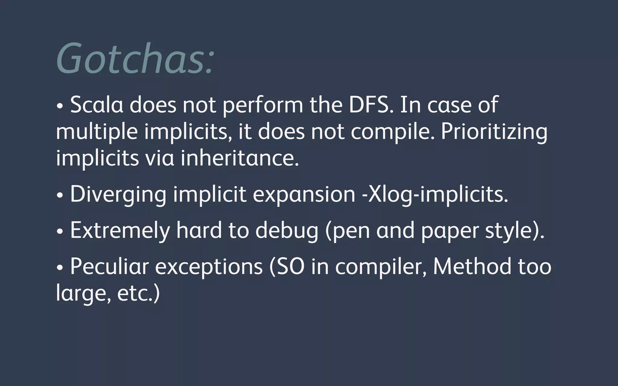 Gotchas:
• Scala does not perform the DFS. In case of
multiple implicits, it does not compile. Prioritizing
implicits via inheritance.
• Diverging implicit expansion -Xlog-implicits.
• Extremely hard to debug (pen and paper style).
• Peculiar exceptions (SO in compiler, Method too
large, etc.)
 