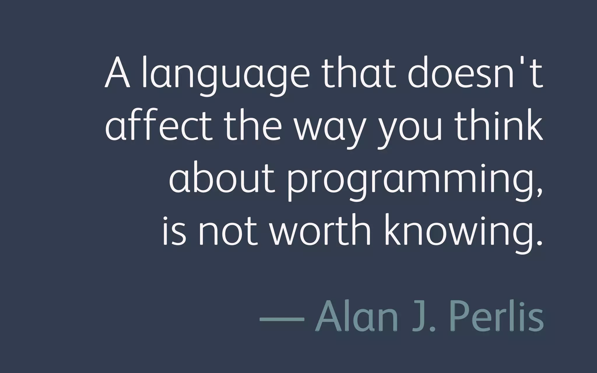 A language that doesn't
affect the way you think
about programming,
is not worth knowing.
— Alan J. Perlis
 