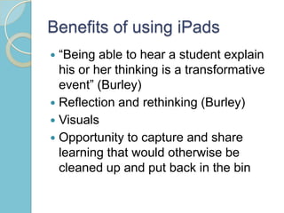 Benefits of using iPads
 “Being able to hear a student explain
his or her thinking is a transformative
event” (Burley)
 Reflection and rethinking (Burley)
 Visuals
 Opportunity to capture and share
learning that would otherwise be
cleaned up and put back in the bin
 