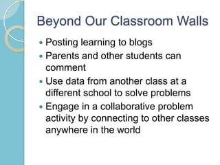 Beyond Our Classroom Walls
 Posting learning to blogs
 Parents and other students can
comment
 Use data from another class at a
different school to solve problems
 Engage in a collaborative problem
activity by connecting to other classes
anywhere in the world
 