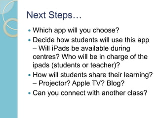 Next Steps…
 Which app will you choose?
 Decide how students will use this app
– Will iPads be available during
centres? Who will be in charge of the
ipads (students or teacher)?
 How will students share their learning?
– Projector? Apple TV? Blog?
 Can you connect with another class?
 