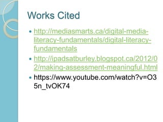Works Cited
 http://mediasmarts.ca/digital-media-
literacy-fundamentals/digital-literacy-
fundamentals
 http://ipadsatburley.blogspot.ca/2012/0
2/making-assessment-meaningful.html
 https://www.youtube.com/watch?v=O3
5n_tvOK74
 