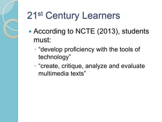 21st Century Learners
 According to NCTE (2013), students
must:
◦ “develop proficiency with the tools of
technology”
◦ “create, critique, analyze and evaluate
multimedia texts”
 