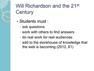 Will Richardson and the 21st
Century
 Students must :
◦ ask questions
◦ work with others to find answers
◦ do real work for real audiences
◦ add to the storehouse of knowledge that
the web is becoming (2012, 61)
 