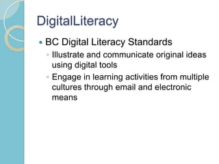 DigitalLiteracy
 BC Digital Literacy Standards
◦ Illustrate and communicate original ideas
using digital tools
◦ Engage in learning activities from multiple
cultures through email and electronic
means
 