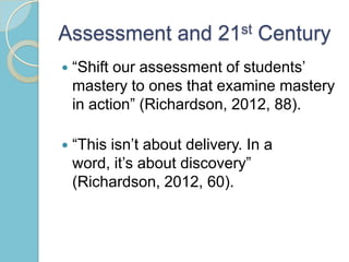 Assessment and 21st Century
 “Shift our assessment of students’
mastery to ones that examine mastery
in action” (Richardson, 2012, 88).
 “This isn’t about delivery. In a
word, it’s about discovery”
(Richardson, 2012, 60).
 