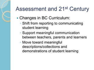 Assessment and 21st Century
 Changes in BC Curriculum:
◦ Shift from reporting to communicating
student learning
◦ Support meaningful communication
between teachers, parents and learners
◦ Move toward meaningful
descriptions/collections and
demonstrations of student learning
 