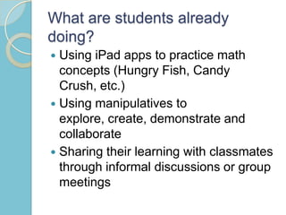 What are students already
doing?
 Using iPad apps to practice math
concepts (Hungry Fish, Candy
Crush, etc.)
 Using manipulatives to
explore, create, demonstrate and
collaborate
 Sharing their learning with classmates
through informal discussions or group
meetings
 