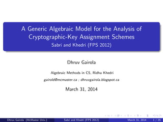 A Generic Algebraic Model for the Analysis of
Cryptographic-Key Assignment Schemes
Sabri and Khedri (FPS 2012)
Dhruv Gairola
Algebraic Methods in CS, Ridha Khedri
gairold@mcmaster.ca ; dhruvgairola.blogspot.ca
March 31, 2014
Dhruv Gairola (McMaster Univ.) Sabri and Khedri (FPS 2012) March 31, 2014 1 / 25
 