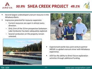 TSX: UEX www.uex-corporation.com
 Experienced world-class joint venture partner
AREVA is a global uranium miner with Athabasca
experience.
 UEX has the ability to direct future exploration
activities through additional funding.
 Second largest undeveloped uranium resource in the
Athabasca Basin.
 Impressive potential for resource expansion:
‒ Current resources are open in almost every
direction.
‒ Only 3 km of the 33 km prospective Saskatoon
Lake Conductor has been adequately explored.
‒ Several conductors on the property remain
untested.
- 11 -
49.1%50.9%
 