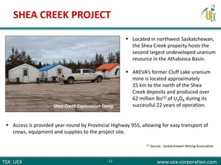 TSX: UEX www.uex-corporation.com
 Located in northwest Saskatchewan,
the Shea Creek property hosts the
second largest undeveloped uranium
resource in the Athabasca Basin.
 AREVA’s former Cluff Lake uranium
mine is located approximately
15 km to the north of the Shea
Creek deposits and produced over
62 million lbs(1) of U3O8 during its
successful 22 years of operation.
 Access is provided year-round by Provincial Highway 955, allowing for easy transport of
crews, equipment and supplies to the project site.
(1) Source: Saskatchewan Mining Association
SHEA CREEK PROJECT
- 12 -
Shea Creek Exploration Camp
 