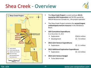 TSX: UEX www.uex-corporation.com
 The Shea Creek Project is a joint venture 49.1%
owned by UEX Corporation and 50.9% owned by
AREVA Resources Canada Inc., the project operator.
 The Shea Creek Project contains the second largest
undeveloped uranium resource in the Athabasca
Basin.
 UEX Cumulative Expenditures
As at December 31, 2013
 Exploration C$43.6 million
 Development C$ 7.4 million
 2013 Joint Venture Expenditures
 Exploration C$ 3.1 million
 2013 Additional Exploration Expenditures
 Exploration C$ 2.0 million
 2014 Joint Venture Budget
 To be determined
Shea Creek - Overview
- 13 -
 