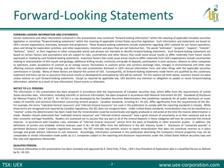 TSX: UEX www.uex-corporation.com
FORWARD-LOOKING INFORMATION AND STATEMENTS:
Certain statements and other information contained in this presentation may constitute “forward-looking information” within the meaning of applicable Canadian securities
legislation or constitute “forward-looking statements” within the meaning of applicable United States securities legislation. Such information and statements are based on
UEX's current expectations, estimates, forecasts and projections. These forward-looking statements include statements regarding UEX‘s outlook for our future operations,
plans and timing for exploration activities, and other expectations, intentions and plans that are not historical fact. The words “estimates”, “projects”, “expects”, “intends”,
“believes”, “plans”, or their negatives or other comparable words and phrases are intended to identify forward-looking statements. Such forward-looking statements are
based on certain factors and assumptions and are subject to risks, uncertainties and other factors that could cause actual results to differ materially from future results
expressed or implied by such forward-looking statements. Important factors that could cause actual results to differ materially from UEX's expectations include uncertainties
relating to interpretation of drill results and geology, additional drilling results, continuity and grade of deposits, participation in joint ventures, reliance on other companies
as operators, public acceptance of uranium as an energy source, fluctuations in uranium prices and currency exchange rates, changes in environmental and other laws
affecting uranium exploration and mining, and other risks and uncertainties disclosed in UEX's Annual Information Form and other filings with the applicable securities
commissions in Canada. Many of these factors are beyond the control of UEX. Consequently, all forward-looking statements made herein are qualified by this cautionary
statement and there can be no assurance that actual results or developments anticipated by UEX will be realized. For the reasons set forth above, investors should not place
undue reliance on such forward-looking statements. Except as required by applicable law, UEX disclaims any intention or obligation to update or revise forward-looking
information, whether as a result of new information, future events or otherwise.
NOTICE TO U.S. PERSONS:
The information in this presentation has been prepared in accordance with the requirements of Canadian securities laws, which differ from the requirements of United
States securities laws. Information, including scientific or technical information, has been prepared in accordance with National Instrument 43-101 - Standards of Disclosure
for Mineral Projects (“N.I. 43-101”). N.I. 43-101 is a rule developed by the Canadian Securities Administrators that establishes standards for all public disclosure an issuer
makes of scientific and technical information concerning mineral projects. Canadian standards, including N.I. 43-101, differ significantly from the requirements of the SEC.
For example, the terms “indicated mineral resources” and “inferred mineral resources” are used in this publication to comply with the reporting standards in Canada. While
those terms are recognized and required by Canadian regulations, the SEC does not recognize them. Under United States standards, mineralization may not be classified as a
“reserve” unless the determination has been made that the mineralization could be economically and legally produced or extracted at the time the reserve determination is
made. Readers should understand that “indicated mineral resources” and “inferred mineral resources” have a great amount of uncertainty as to their existence and as to
their economic and legal feasibility. Readers are cautioned not to assume that any part or all of the mineral deposits in these categories will ever be converted into mineral
reserves. In accordance with Canadian rules, estimates of “inferred mineral resources” cannot form the basis of feasibility or other economic studies. In addition, the
definitions of proven and probable mineral reserves used in N.I. 43-101 differ from the definitions in the SEC Industry Guide 7. Disclosure of “contained pounds” is
permitted disclosure under Canadian regulations; however, the SEC normally only permits issuers to report mineralization that does not constitute reserves as in place
tonnage and grade without reference to unit measures. Accordingly, information contained in this publication describing the Company's mineral properties may not be
comparable to similar information made public by U.S. companies subject to the reporting and disclosure requirements under the United States federal securities laws and
the rules and regulations thereunder.
QUALIFIED PERSON:
Technical information in this presentation has been reviewed and approved by R. Sierd Eriks, P.Geo., UEX’s Vice-President of Exploration who is a Qualified Person as defined
by N.I. 43-101.
Forward-Looking Statements
- 2 -
 