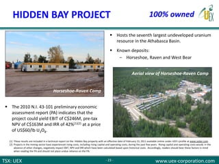 TSX: UEX www.uex-corporation.com
 Hosts the seventh largest undeveloped uranium
resource in the Athabasca Basin.
 Known deposits:
‒ Horseshoe, Raven and West Bear
Horseshoe-Raven Camp
 The 2010 N.I. 43-101 preliminary economic
assessment report (PA) indicates that the
project could yield EBIT of C$246M, pre-tax
NPV of C$163M and IRR of 42%(1)(2) at a price
of US$60/lb U3O8.
HIDDEN BAY PROJECT
- 23 -
100% owned
(1) These results are included in a technical report on the Hidden Bay property with an effective date of February 15, 2011 available online under UEX’s profile at www.sedar.com.
(2) Projects in the mining sector have experienced rising costs, including rising capital and operating costs, during the past few years. Rising capital and operating costs would, in the
absence of other changes, negatively impact EBIT, NPV and IRR which have been calculated based upon historical costs. Accordingly, readers should bear these factors in mind
when reading the PA and should not place undue reliance on the PA.
Aerial view of Horseshoe-Raven Camp
 