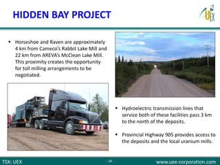 TSX: UEX www.uex-corporation.com
 Horseshoe and Raven are approximately
4 km from Cameco’s Rabbit Lake Mill and
22 km from AREVA’s McClean Lake Mill.
This proximity creates the opportunity
for toll milling arrangements to be
negotiated.
 Hydroelectric transmission lines that
service both of these facilities pass 3 km
to the north of the deposits.
 Provincial Highway 905 provides access to
the deposits and the local uranium mills.
- 24 -
HIDDEN BAY PROJECT
 