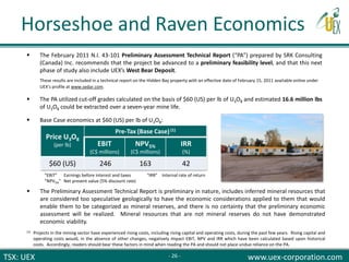 TSX: UEX www.uex-corporation.com
 The February 2011 N.I. 43-101 Preliminary Assessment Technical Report (“PA”) prepared by SRK Consulting
(Canada) Inc. recommends that the project be advanced to a preliminary feasibility level, and that this next
phase of study also include UEX’s West Bear Deposit.
These results are included in a technical report on the Hidden Bay property with an effective date of February 15, 2011 available online under
UEX’s profile at www.sedar.com.
 The PA utilized cut-off grades calculated on the basis of $60 (US) per lb of U3O8 and estimated 16.6 million lbs
of U3O8 could be extracted over a seven-year mine life.
 Base Case economics at $60 (US) per lb of U3O8:
Price U3O8
(per lb)
Pre-Tax (Base Case)(1)
EBIT
(C$ millions)
NPV5%
(C$ millions)
IRR
(%)
$60 (US) 246 163 42
“EBIT” Earnings before interest and taxes “IRR” Internal rate of return
“NPV5%” Net present value (5% discount rate)
 The Preliminary Assessment Technical Report is preliminary in nature, includes inferred mineral resources that
are considered too speculative geologically to have the economic considerations applied to them that would
enable them to be categorized as mineral reserves, and there is no certainty that the preliminary economic
assessment will be realized. Mineral resources that are not mineral reserves do not have demonstrated
economic viability.
(1) Projects in the mining sector have experienced rising costs, including rising capital and operating costs, during the past few years. Rising capital and
operating costs would, in the absence of other changes, negatively impact EBIT, NPV and IRR which have been calculated based upon historical
costs. Accordingly, readers should bear these factors in mind when reading the PA and should not place undue reliance on the PA.
Horseshoe and Raven Economics
- 26 -
 