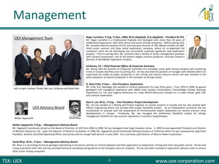 TSX: UEX www.uex-corporation.com
Ed Boney, CA – Chief Financial Officer & Corporate Secretary
Mr. Boney held the position of Corporate Controller at a Canadian junior gold mining company with producing
mines in Canada and Peru prior to joining UEX. He has also held the position of manager with Deloitte where he
supervised the audits of public companies in the mining and natural resource sector and was involved in the
asset valuations of several companies in the Canadian oil and gas sector.
R. Sierd Eriks, P.Geo. – Vice-President, Exploration
Mr. Eriks, B.A. (Geology), has worked in mineral exploration for over thirty years. From 1979 to 1998, he gained
geological and managerial experience with SMDC (now Cameco Corporation), Falconbridge Limited, Noranda
Exploration Co. Ltd. and Cogema Resources Inc. (now AREVA Resources Canada Inc.) in base metals, gold, PGE
and uranium exploration.
Nan H. Lee, M.Sc., P.Eng. – Vice-President, Project Development
Ms. Lee has worked as a Mining and Project Engineer on several projects in Canada and has also worked with
Kilborn Engineering where she assisted with project feasibility studies. As an independent consultant she has
coordinated, or assisted with the preparation of Environmental Impact Statements for several uranium mine
developments in Canada. Previously, Ms. Lee managed the preliminary feasibility studies for tailings
management facilities for two uranium operations in northern Saskatchewan.
Walter Segsworth, P.Eng. – Management Advisory Board
Mr. Segsworth previously served on the Board of Directors of UEX from 2002 to 2008. He has managed three large Canadian mines. In 1990 he was appointed President and Director
of Westmin Resources Ltd. Upon the takeover of Westmin by Boliden in 1998, Mr. Segsworth joined Homestake Mining Company of California where he was subsequently appointed
President, Director and Chief Operating Officer and served until its merger with Barrick in early 2002. He is currently Lead Director of Alterra Power Corporation.
David Rhys, M.Sc., P.Geo. – Management Advisory Board
Mr. Rhys is a consulting structural geologist specializing in structural controls on mineral deposits and their application to exploration, mining and mine site grade control. He has had
a long association with UEX, and has provided technical consulting and guidance to the Company since its inception. He has also been involved in exploration advisory roles to several
other junior mining companies.
UEX Management Team
UEX Advisory Board
Left to right: Graham Thody, Nan Lee, Ed Boney and Sierd Eriks
Walter Segsworth David Rhys
Roger Lemaitre, P.Eng., P.Geo., MBA, M.Sc.(Applied), B.Sc.(Applied) – President & CEO
Mr. Roger Lemaitre is a Professional Engineer and Geologist with more than 20 years of
professional experience, with both senior and junior mining companies. Before joining UEX,
Mr. Lemaitre held the position of CEO and Executive Director of URU Metals Limited, an AIM-
listed junior uranium and base metal exploration company, where he re-organized the
company's asset mix by identifying and successfully acquiring significant new exploration
projects. Prior to joining URU, Mr. Lemaitre held a variety of senior management positions
with Cameco Corporation, one of the world's largest uranium producers, and was Cameco's
Director of Worldwide Exploration Projects.
Management
- 3 -
 