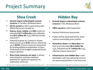 TSX: UEX www.uex-corporation.com
 Second largest undeveloped uranium
resource in Canada’s Athabasca Basin
 49.1% owned by UEX in partnership with
AREVA Resources Canada Inc.
 Kianna, Anne, Colette and 58B contain an
estimated 67.7 million lbs U3O8 Indicated
and 28.2 million lbs U3O8 Inferred mineral
resources(1)
 Potential to grow our interest in known
resources by up to 0.9% and our interest by
up to 49.9% in future resources discovered
by funding additional exploration at Shea
Creek beyond the budgets proposed by the
project operator
 Shea Creek resources are open in almost
every direction and have excellent
potential for significant expansion as
exploration continues
 Seventh largest undeveloped uranium
resource in the Athabasca Basin
 100% owned by UEX Corporation
 Positive Preliminary Assessment
 Project will be advanced further when
uranium commodity price justifies
 Horseshoe, Raven and West Bear are
host to an estimated 36.6 million lbs
U3O8 Indicated and 2.7 million lbs U3O8
Inferred mineral resources(2)
 Infrastructure near Hidden Bay is well
developed, with two operating uranium
ore processing facilities in the local area
Shea Creek Hidden Bay
(1) See “Shea Creek - Resources” on page 14 for % U3O8 grades and % U3O8 cut-off. (2) See “Horseshoe & Raven Resources” on page 28 for % U3O8 grades and % U3O8 cut-off.
Project Summary
- 33 -
 